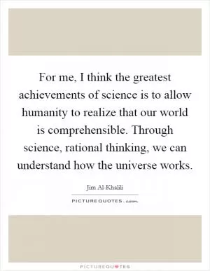 For me, I think the greatest achievements of science is to allow humanity to realize that our world is comprehensible. Through science, rational thinking, we can understand how the universe works Picture Quote #1