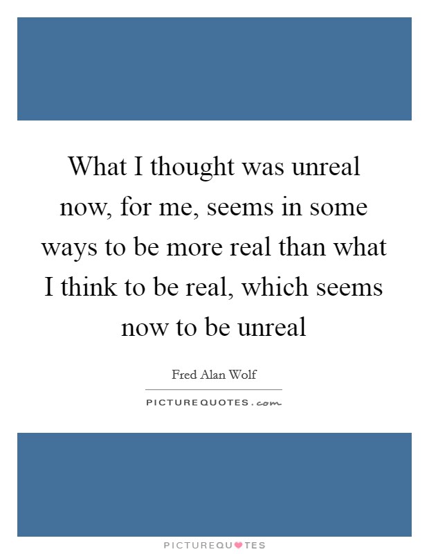 What I thought was unreal now, for me, seems in some ways to be more real than what I think to be real, which seems now to be unreal Picture Quote #1