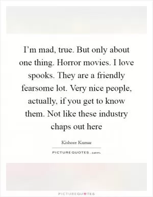 I’m mad, true. But only about one thing. Horror movies. I love spooks. They are a friendly fearsome lot. Very nice people, actually, if you get to know them. Not like these industry chaps out here Picture Quote #1