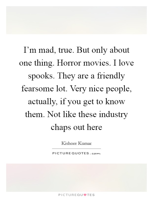 I'm mad, true. But only about one thing. Horror movies. I love spooks. They are a friendly fearsome lot. Very nice people, actually, if you get to know them. Not like these industry chaps out here Picture Quote #1