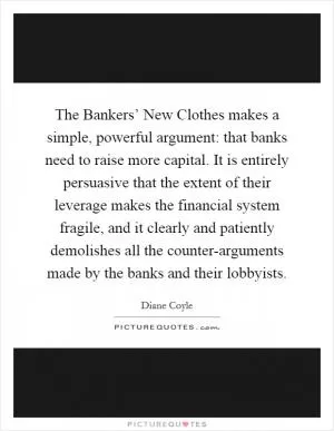 The Bankers’ New Clothes makes a simple, powerful argument: that banks need to raise more capital. It is entirely persuasive that the extent of their leverage makes the financial system fragile, and it clearly and patiently demolishes all the counter-arguments made by the banks and their lobbyists Picture Quote #1