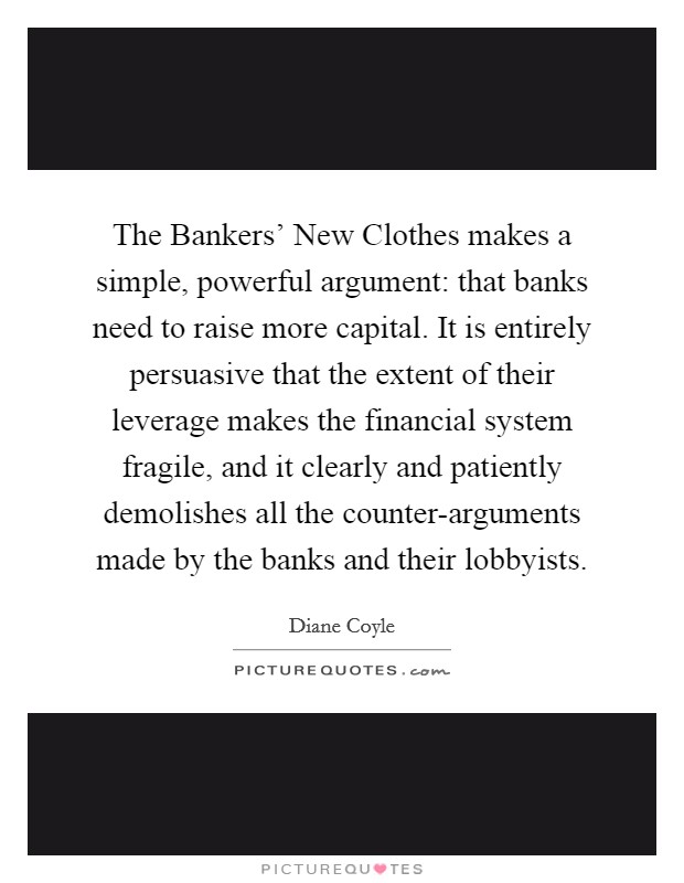 The Bankers' New Clothes makes a simple, powerful argument: that banks need to raise more capital. It is entirely persuasive that the extent of their leverage makes the financial system fragile, and it clearly and patiently demolishes all the counter-arguments made by the banks and their lobbyists Picture Quote #1
