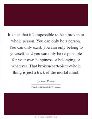 It’s just that it’s impossible to be a broken or whole person. You can only be a person. You can only exist, you can only belong to yourself, and you can only be responsible for your own happiness or belonging or whatever. That broken-part-piece-whole thing is just a trick of the mortal mind Picture Quote #1