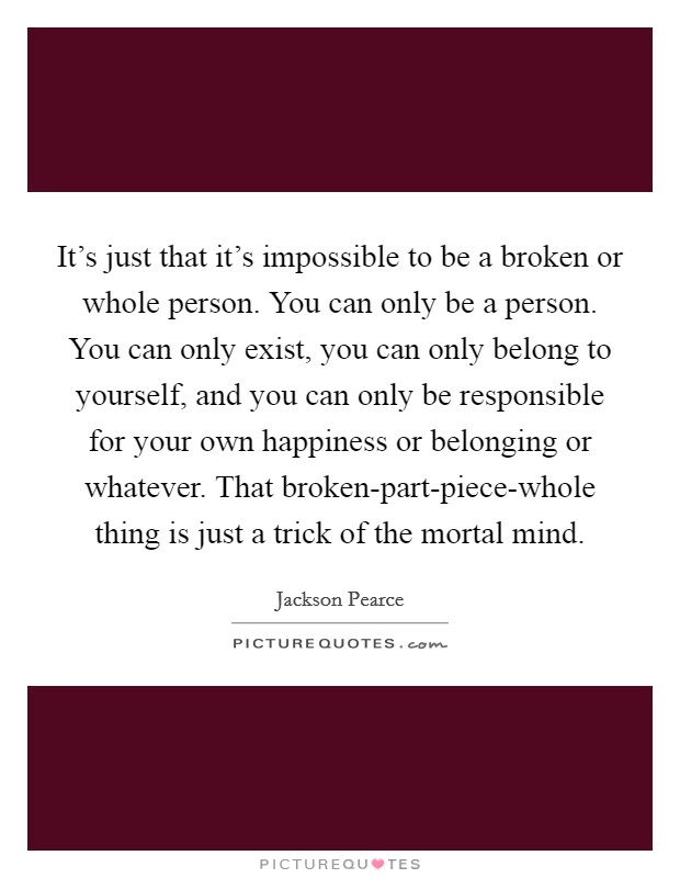 It's just that it's impossible to be a broken or whole person. You can only be a person. You can only exist, you can only belong to yourself, and you can only be responsible for your own happiness or belonging or whatever. That broken-part-piece-whole thing is just a trick of the mortal mind Picture Quote #1