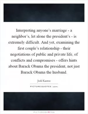Interpreting anyone’s marriage - a neighbor’s, let alone the president’s - is extremely difficult. And yet, examining the first couple’s relationship - their negotiations of public and private life, of conflicts and compromises - offers hints about Barack Obama the president, not just Barack Obama the husband Picture Quote #1