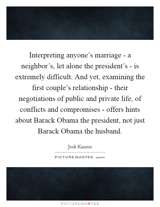 Interpreting anyone's marriage - a neighbor's, let alone the president's - is extremely difficult. And yet, examining the first couple's relationship - their negotiations of public and private life, of conflicts and compromises - offers hints about Barack Obama the president, not just Barack Obama the husband Picture Quote #1