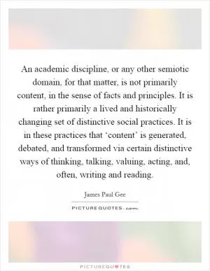 An academic discipline, or any other semiotic domain, for that matter, is not primarily content, in the sense of facts and principles. It is rather primarily a lived and historically changing set of distinctive social practices. It is in these practices that ‘content’ is generated, debated, and transformed via certain distinctive ways of thinking, talking, valuing, acting, and, often, writing and reading Picture Quote #1