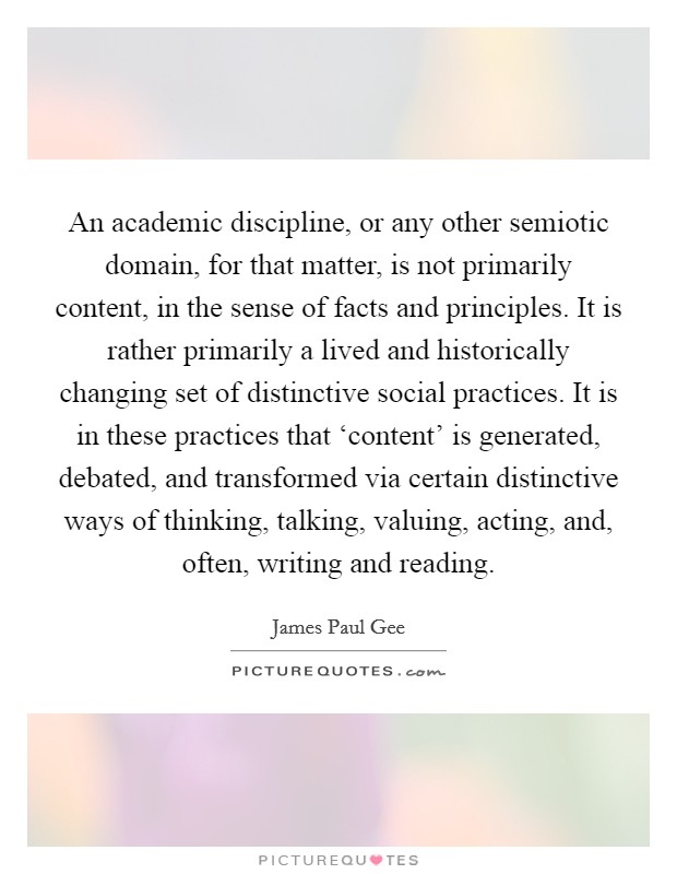 An academic discipline, or any other semiotic domain, for that matter, is not primarily content, in the sense of facts and principles. It is rather primarily a lived and historically changing set of distinctive social practices. It is in these practices that ‘content' is generated, debated, and transformed via certain distinctive ways of thinking, talking, valuing, acting, and, often, writing and reading Picture Quote #1