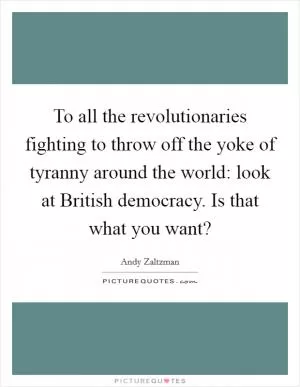 To all the revolutionaries fighting to throw off the yoke of tyranny around the world: look at British democracy. Is that what you want? Picture Quote #1
