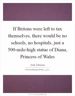 If Britons were left to tax themselves, there would be no schools, no hospitals, just a 500-mile-high statue of Diana, Princess of Wales Picture Quote #1