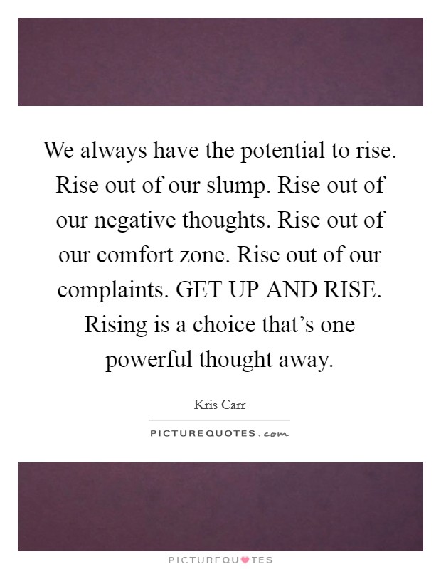 We always have the potential to rise. Rise out of our slump. Rise out of our negative thoughts. Rise out of our comfort zone. Rise out of our complaints. GET UP AND RISE. Rising is a choice that's one powerful thought away Picture Quote #1