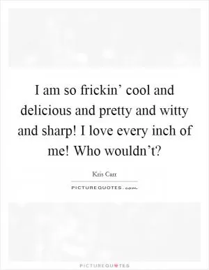 I am so frickin’ cool and delicious and pretty and witty and sharp! I love every inch of me! Who wouldn’t? Picture Quote #1