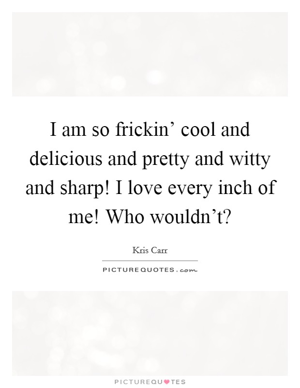 I am so frickin' cool and delicious and pretty and witty and sharp! I love every inch of me! Who wouldn't? Picture Quote #1