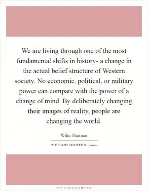 We are living through one of the most fundamental shifts in history- a change in the actual belief structure of Western society. No economic, political, or military power can compare with the power of a change of mind. By deliberately changing their images of reality, people are changing the world Picture Quote #1