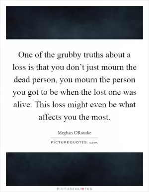 One of the grubby truths about a loss is that you don’t just mourn the dead person, you mourn the person you got to be when the lost one was alive. This loss might even be what affects you the most Picture Quote #1