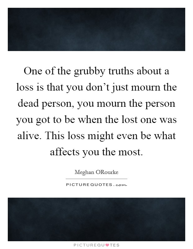 One of the grubby truths about a loss is that you don't just mourn the dead person, you mourn the person you got to be when the lost one was alive. This loss might even be what affects you the most Picture Quote #1