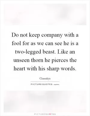Do not keep company with a fool for as we can see he is a two-legged beast. Like an unseen thorn he pierces the heart with his sharp words Picture Quote #1