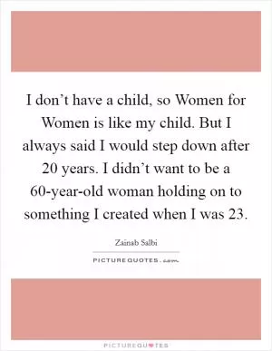 I don’t have a child, so Women for Women is like my child. But I always said I would step down after 20 years. I didn’t want to be a 60-year-old woman holding on to something I created when I was 23 Picture Quote #1