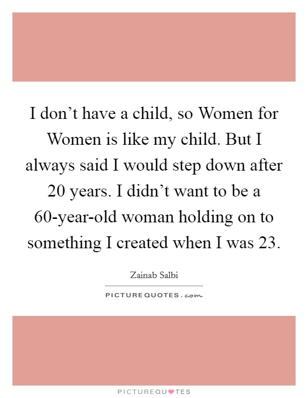 I don't have a child, so Women for Women is like my child. But I always said I would step down after 20 years. I didn't want to be a 60-year-old woman holding on to something I created when I was 23 Picture Quote #1