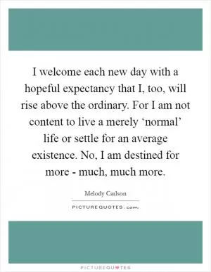 I welcome each new day with a hopeful expectancy that I, too, will rise above the ordinary. For I am not content to live a merely ‘normal’ life or settle for an average existence. No, I am destined for more - much, much more Picture Quote #1