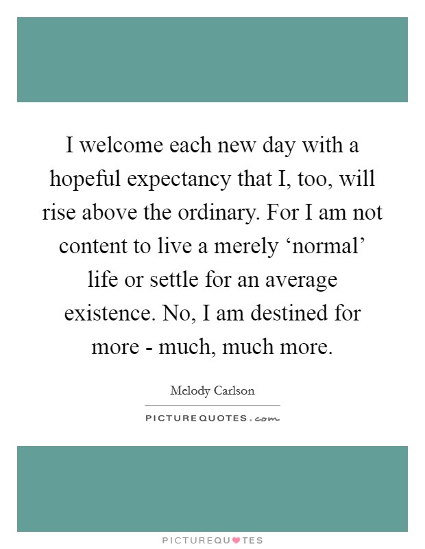 I welcome each new day with a hopeful expectancy that I, too, will rise above the ordinary. For I am not content to live a merely ‘normal' life or settle for an average existence. No, I am destined for more - much, much more Picture Quote #1
