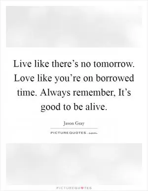 Live like there’s no tomorrow. Love like you’re on borrowed time. Always remember, It’s good to be alive Picture Quote #1