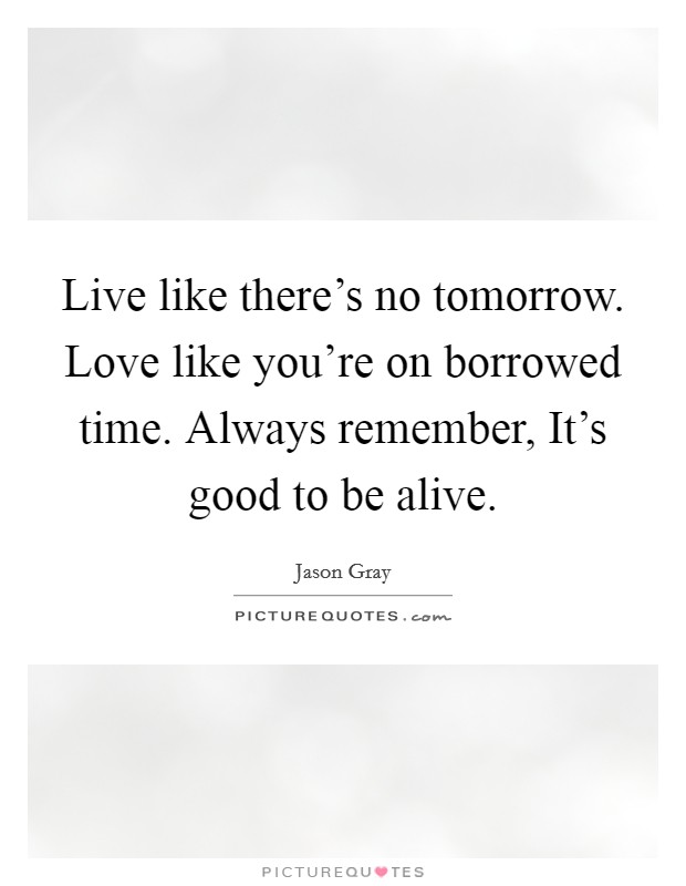 Live like there's no tomorrow. Love like you're on borrowed time. Always remember, It's good to be alive Picture Quote #1