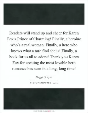 Readers will stand up and cheer for Karen Fox’s Prince of Charming! Finally, a heroine who’s a real woman. Finally, a hero who knows what a rare find she is! Finally, a book for us all to adore! Thank you Karen Fox for creating the most lovable hero romance has seen in a long, long time! Picture Quote #1