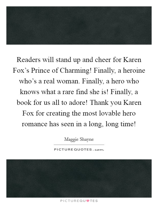 Readers will stand up and cheer for Karen Fox's Prince of Charming! Finally, a heroine who's a real woman. Finally, a hero who knows what a rare find she is! Finally, a book for us all to adore! Thank you Karen Fox for creating the most lovable hero romance has seen in a long, long time! Picture Quote #1