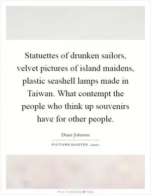 Statuettes of drunken sailors, velvet pictures of island maidens, plastic seashell lamps made in Taiwan. What contempt the people who think up souvenirs have for other people Picture Quote #1
