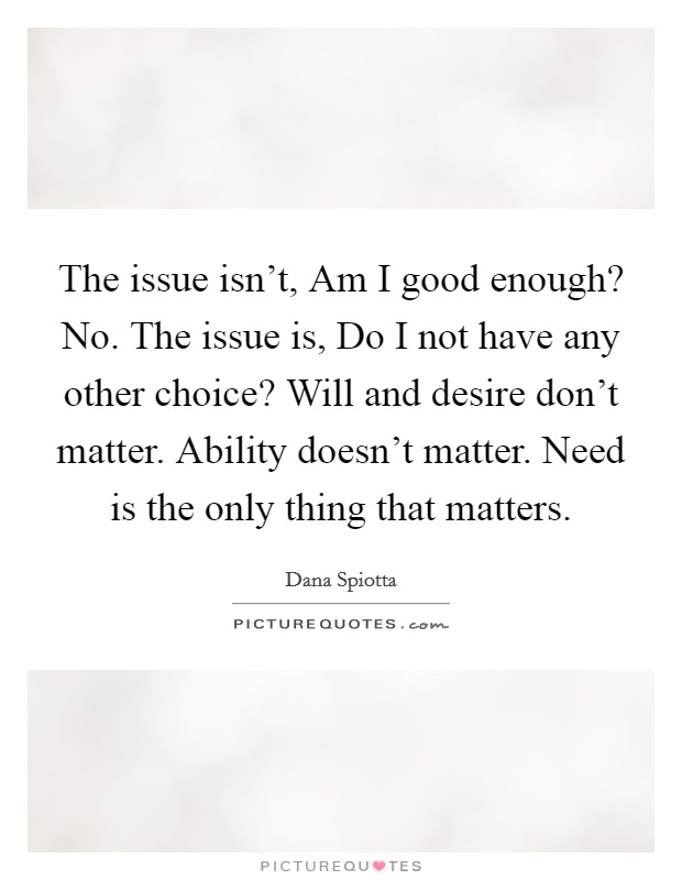 The issue isn't, Am I good enough? No. The issue is, Do I not have any other choice? Will and desire don't matter. Ability doesn't matter. Need is the only thing that matters Picture Quote #1