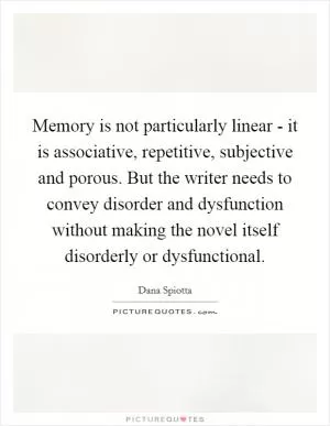 Memory is not particularly linear - it is associative, repetitive, subjective and porous. But the writer needs to convey disorder and dysfunction without making the novel itself disorderly or dysfunctional Picture Quote #1
