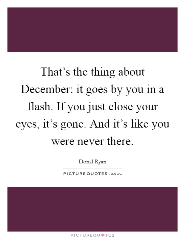 That's the thing about December: it goes by you in a flash. If you just close your eyes, it's gone. And it's like you were never there Picture Quote #1