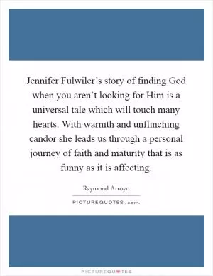 Jennifer Fulwiler’s story of finding God when you aren’t looking for Him is a universal tale which will touch many hearts. With warmth and unflinching candor she leads us through a personal journey of faith and maturity that is as funny as it is affecting Picture Quote #1