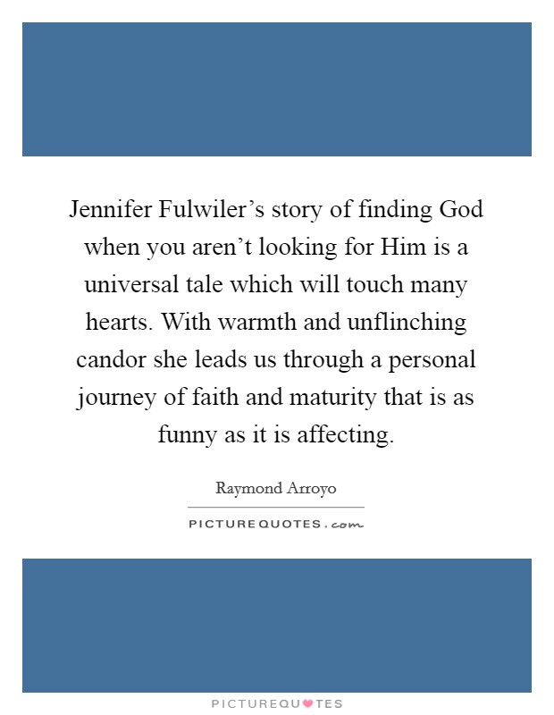 Jennifer Fulwiler's story of finding God when you aren't looking for Him is a universal tale which will touch many hearts. With warmth and unflinching candor she leads us through a personal journey of faith and maturity that is as funny as it is affecting Picture Quote #1