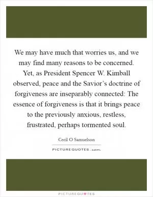 We may have much that worries us, and we may find many reasons to be concerned. Yet, as President Spencer W. Kimball observed, peace and the Savior’s doctrine of forgiveness are inseparably connected: The essence of forgiveness is that it brings peace to the previously anxious, restless, frustrated, perhaps tormented soul Picture Quote #1