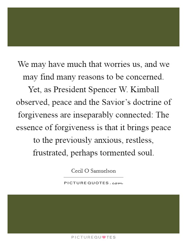 We may have much that worries us, and we may find many reasons to be concerned. Yet, as President Spencer W. Kimball observed, peace and the Savior's doctrine of forgiveness are inseparably connected: The essence of forgiveness is that it brings peace to the previously anxious, restless, frustrated, perhaps tormented soul Picture Quote #1