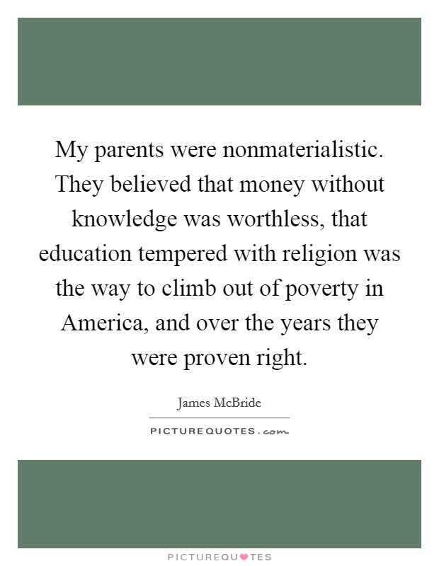 My parents were nonmaterialistic. They believed that money without knowledge was worthless, that education tempered with religion was the way to climb out of poverty in America, and over the years they were proven right Picture Quote #1