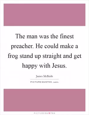 The man was the finest preacher. He could make a frog stand up straight and get happy with Jesus Picture Quote #1