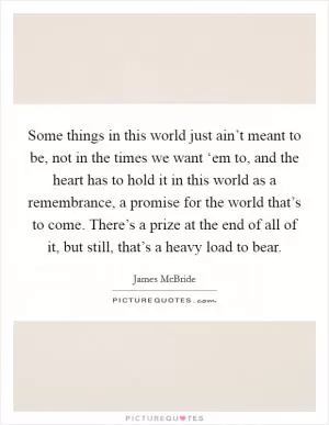 Some things in this world just ain’t meant to be, not in the times we want ‘em to, and the heart has to hold it in this world as a remembrance, a promise for the world that’s to come. There’s a prize at the end of all of it, but still, that’s a heavy load to bear Picture Quote #1