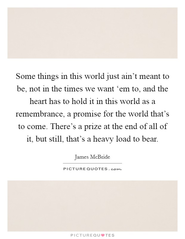 Some things in this world just ain't meant to be, not in the times we want ‘em to, and the heart has to hold it in this world as a remembrance, a promise for the world that's to come. There's a prize at the end of all of it, but still, that's a heavy load to bear Picture Quote #1