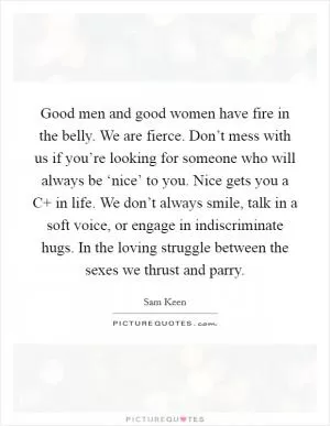 Good men and good women have fire in the belly. We are fierce. Don’t mess with us if you’re looking for someone who will always be ‘nice’ to you. Nice gets you a C  in life. We don’t always smile, talk in a soft voice, or engage in indiscriminate hugs. In the loving struggle between the sexes we thrust and parry Picture Quote #1