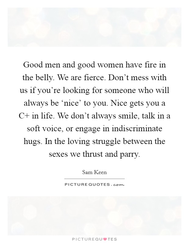 Good men and good women have fire in the belly. We are fierce. Don't mess with us if you're looking for someone who will always be ‘nice' to you. Nice gets you a C  in life. We don't always smile, talk in a soft voice, or engage in indiscriminate hugs. In the loving struggle between the sexes we thrust and parry Picture Quote #1