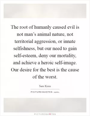 The root of humanly caused evil is not man’s animal nature, not territorial aggression, or innate selfishness, but our need to gain self-esteem, deny our mortality, and achieve a heroic self-image. Our desire for the best is the cause of the worst Picture Quote #1
