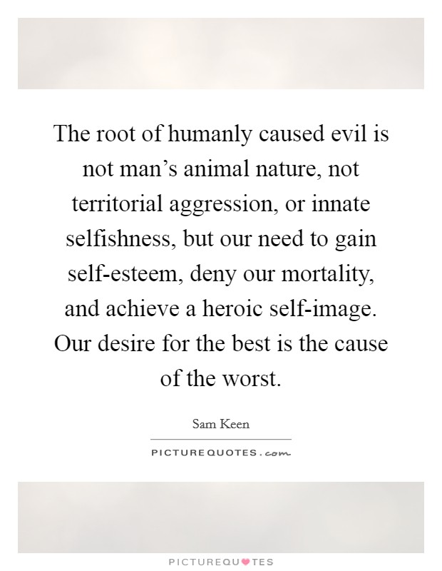 The root of humanly caused evil is not man's animal nature, not territorial aggression, or innate selfishness, but our need to gain self-esteem, deny our mortality, and achieve a heroic self-image. Our desire for the best is the cause of the worst Picture Quote #1