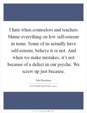 I hate when counselors and teachers blame everything on low self-esteem in teens. Some of us actually have self-esteem, believe it or not. And when we make mistakes, it’s not because of a defect in our psyche. We screw up just because Picture Quote #1