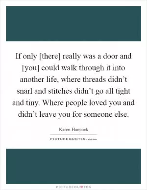 If only [there] really was a door and [you] could walk through it into another life, where threads didn’t snarl and stitches didn’t go all tight and tiny. Where people loved you and didn’t leave you for someone else Picture Quote #1