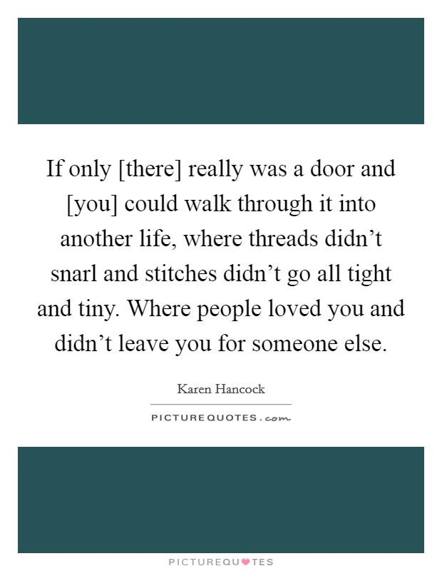 If only [there] really was a door and [you] could walk through it into another life, where threads didn't snarl and stitches didn't go all tight and tiny. Where people loved you and didn't leave you for someone else Picture Quote #1