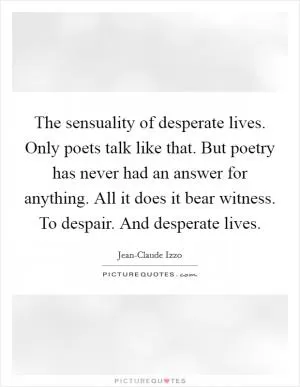 The sensuality of desperate lives. Only poets talk like that. But poetry has never had an answer for anything. All it does it bear witness. To despair. And desperate lives Picture Quote #1