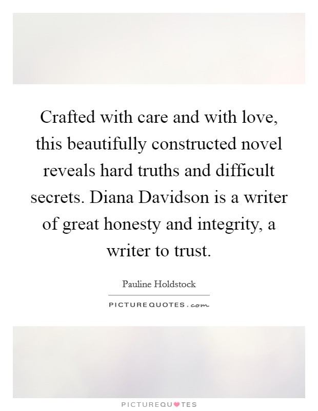 Crafted with care and with love, this beautifully constructed novel reveals hard truths and difficult secrets. Diana Davidson is a writer of great honesty and integrity, a writer to trust Picture Quote #1